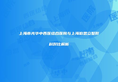 上海市光华中西医结合医院与上海伯思立整形科对比解析