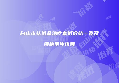 白山市祛斑品治疗雀斑价格一览及医院医生推荐