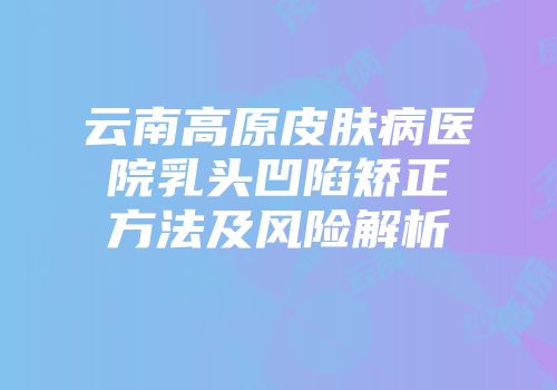 云南高原皮肤病医院乳头凹陷矫正方法及风险解析
