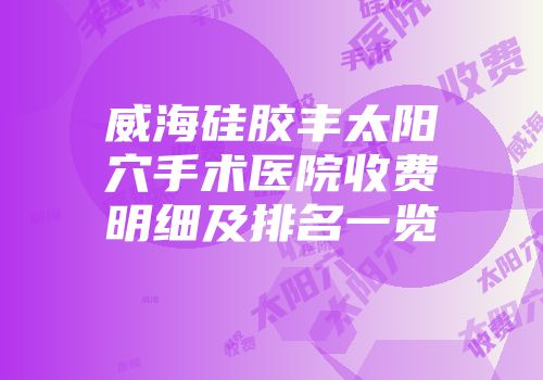 威海硅胶丰太阳穴手术医院收费明细及排名一览