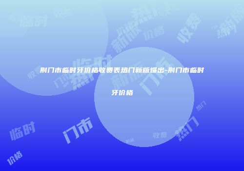 荆门市临时牙价格收费表热门新版爆出-荆门市临时牙价格