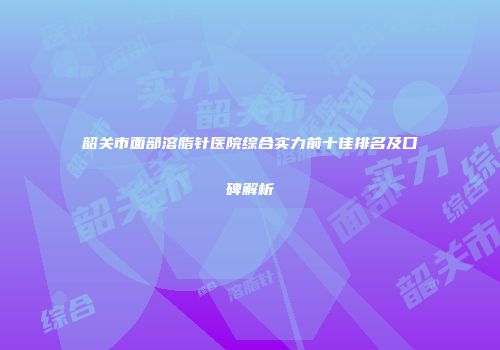 韶关市面部溶脂针医院综合实力前十佳排名及口碑解析