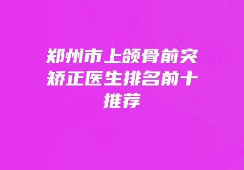 郑州市上颌骨前突矫正医生排名前十推荐