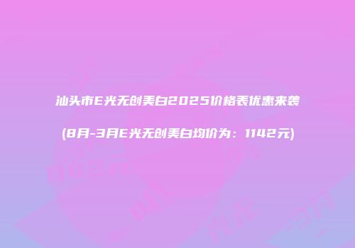 汕头市E光无创美白2025价格表优惠来袭(8月-3月E光无创美白均价为：1142元)