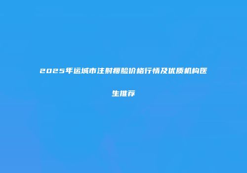 2025年运城市注射瘦脸价格行情及优质机构医生推荐