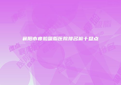 襄阳市瘦脸吸脂医院排名前十盘点