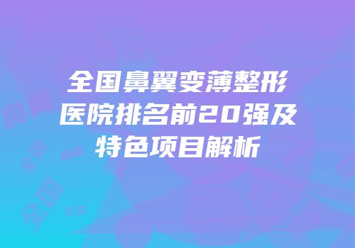 全国鼻翼变薄整形医院排名前20强及特色项目解析