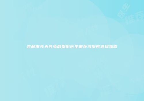 吉林市先天性兔唇整形医生推荐与医院选择指南