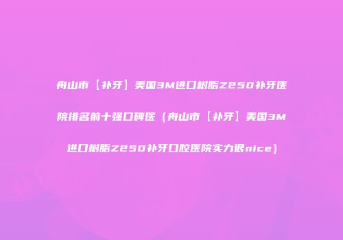 舟山市【补牙】美国3M进口树脂Z250补牙医院排名前十强口碑医（舟山市【补牙】美国3M进口树脂Z250补牙口腔医院实力很nice）