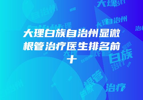 大理白族自治州显微根管治疗医生排名前十