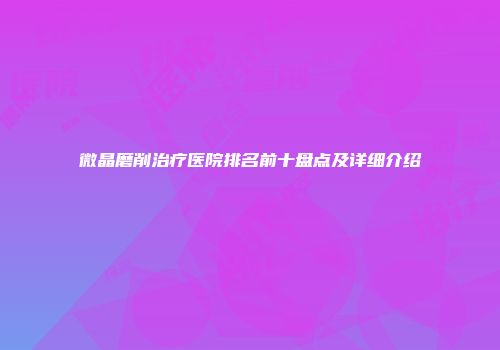 微晶磨削治疗医院排名前十盘点及详细介绍