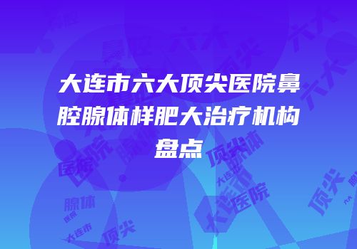 大连市六大顶尖医院鼻腔腺体样肥大治疗机构盘点
