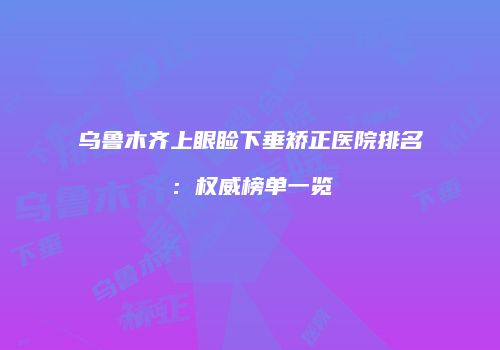 乌鲁木齐上眼睑下垂矫正医院排名：权威榜单一览