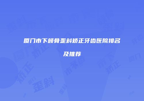 厦门市下颌骨歪斜矫正牙齿医院排名及推荐