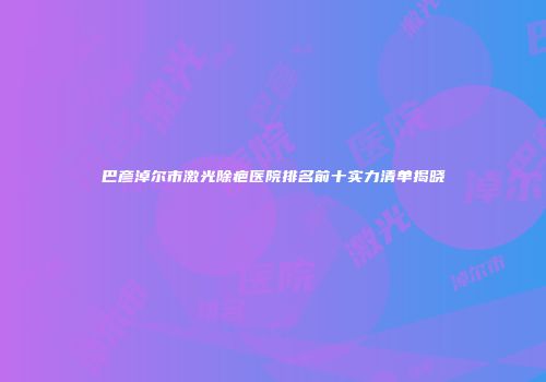 巴彦淖尔市激光除疤医院排名前十实力清单揭晓
