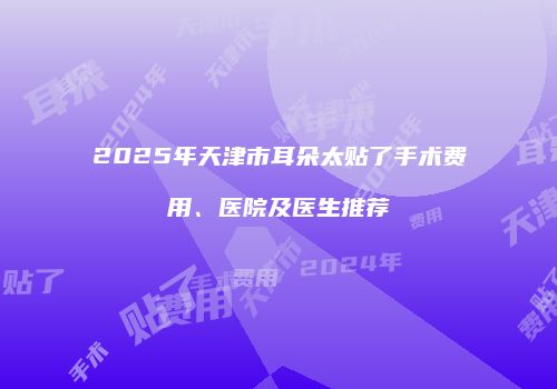 2025年天津市耳朵太贴了手术费用、医院及医生推荐