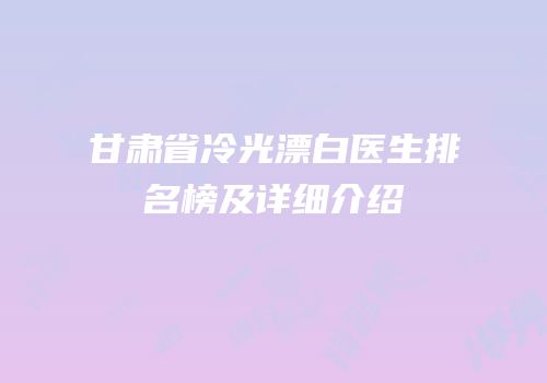 甘肃省冷光漂白医生排名榜及详细介绍