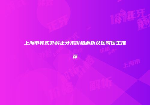 上海市韩式外科正牙术价格解析及医院医生推荐