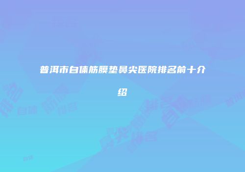 普洱市自体筋膜垫鼻尖医院排名前十介绍