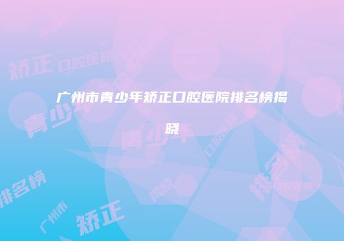 广州市青少年矫正口腔医院排名榜揭晓