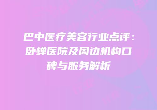 巴中医疗美容行业点评：卧蝉医院及周边机构口碑与服务解析