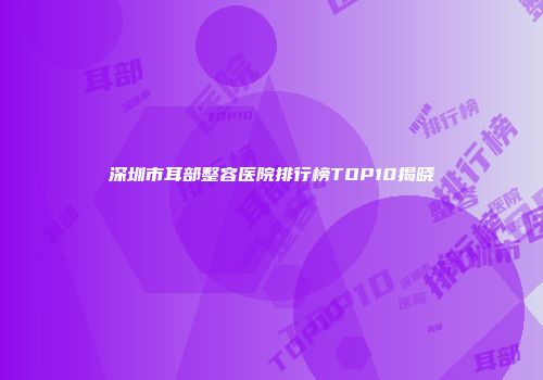 深圳市耳部整容医院排行榜TOP10揭晓