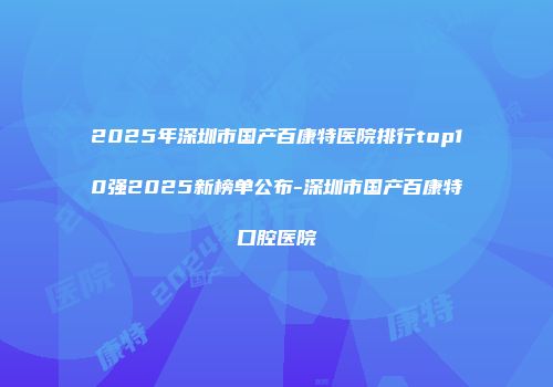 2025年深圳市国产百康特医院排行top10强2025新榜单公布-深圳市国产百康特口腔医院