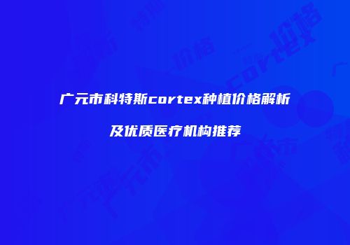 广元市科特斯cortex种植价格解析及优质医疗机构推荐