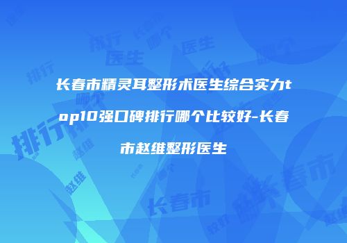 长春市精灵耳整形术医生综合实力top10强口碑排行哪个比较好-长春市赵维整形医生
