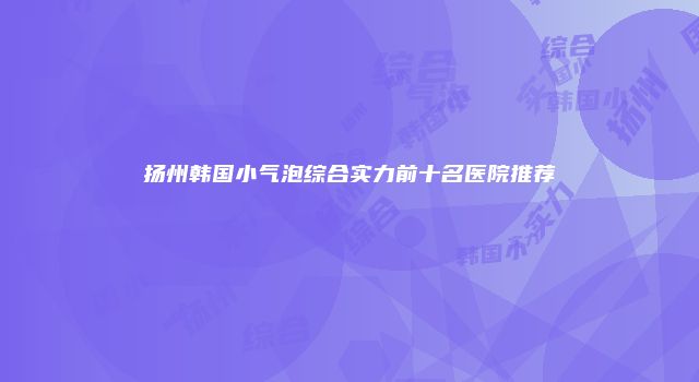 扬州韩国小气泡综合实力前十名医院推荐