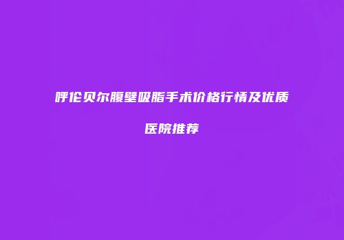 呼伦贝尔腹壁吸脂手术价格行情及优质医院推荐