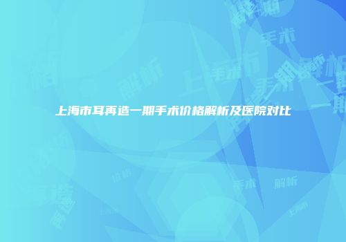 上海市耳再造一期手术价格解析及医院对比