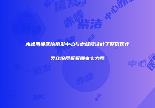 赤峰丽都医院植发中心与赤峰紫洁叶子整形医疗美容诊所看看哪家实力强