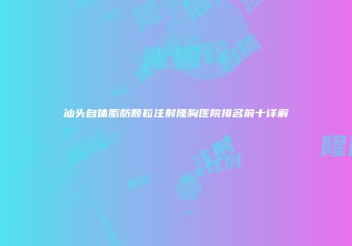 汕头自体脂肪颗粒注射隆胸医院排名前十详解