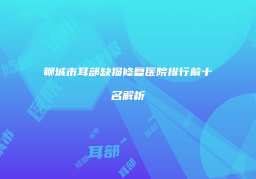 聊城市耳部缺损修复医院排行前十名解析