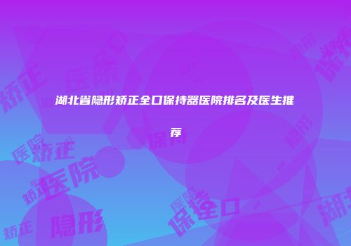 湖北省隐形矫正全口保持器医院排名及医生推荐