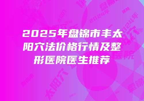 2025年盘锦市丰太阳穴法价格行情及整形医院医生推荐