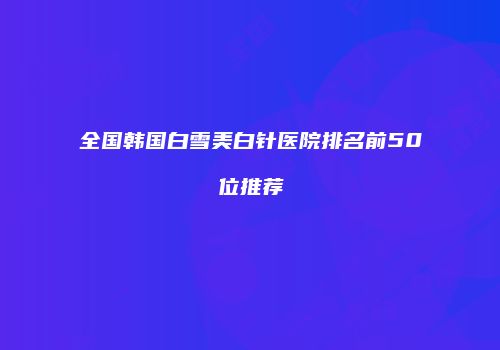 全国韩国白雪美白针医院排名前50位推荐