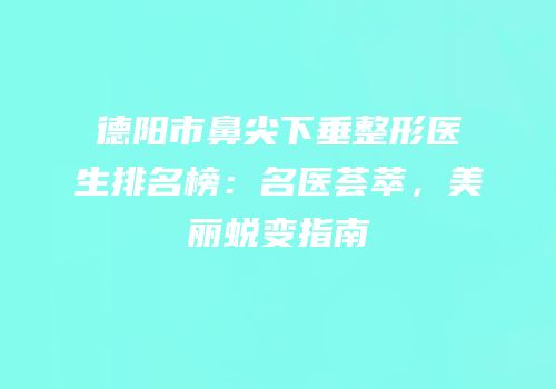 德阳市鼻尖下垂整形医生排名榜：名医荟萃，美丽蜕变指南