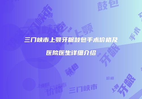 三门峡市上颚牙龈鼓包手术价格及医院医生详细介绍