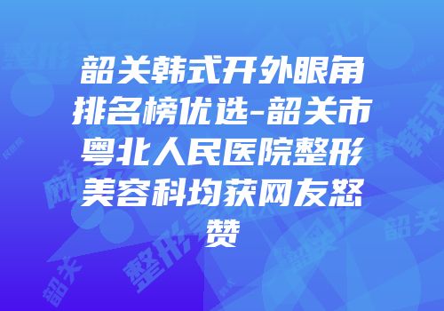 韶关韩式开外眼角排名榜优选-韶关市粤北人民医院整形美容科均获网友怒赞