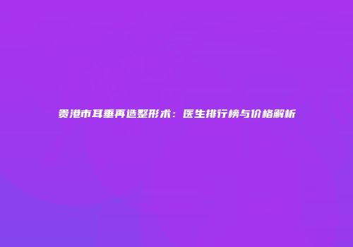 贵港市耳垂再造整形术：医生排行榜与价格解析