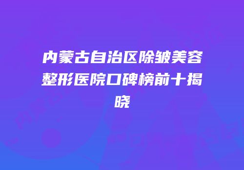 内蒙古自治区除皱美容整形医院口碑榜前十揭晓