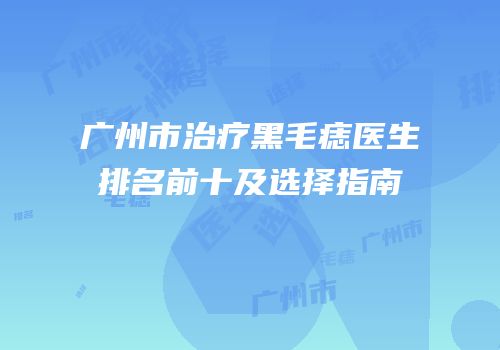 广州市治疗黑毛痣医生排名前十及选择指南
