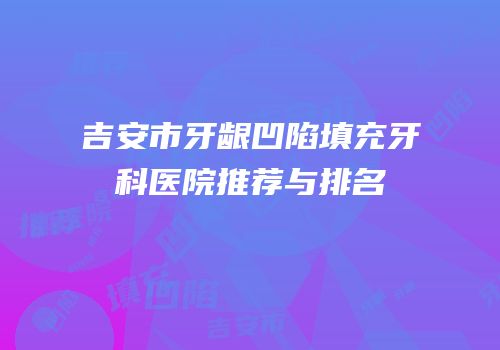 吉安市牙龈凹陷填充牙科医院推荐与排名