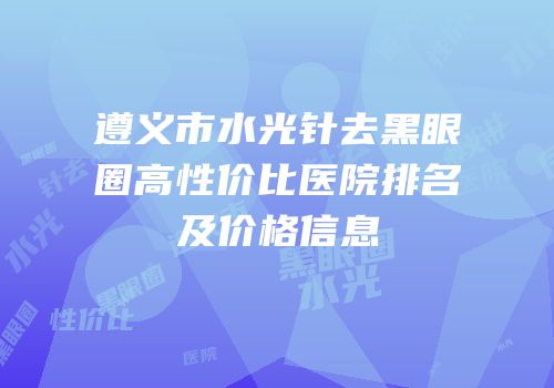 遵义市水光针去黑眼圈高性价比医院排名及价格信息