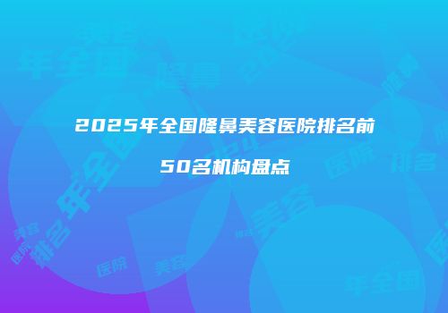 2025年全国隆鼻美容医院排名前50名机构盘点