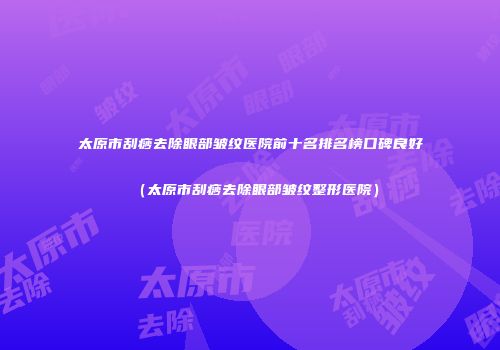 太原市刮痧去除眼部皱纹医院前十名排名榜口碑良好（太原市刮痧去除眼部皱纹整形医院）
