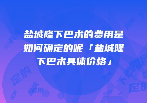 盐城隆下巴术的费用是如何确定的呢「盐城隆下巴术具体价格」