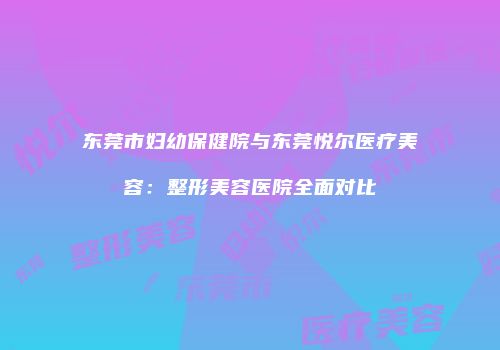 东莞市妇幼保健院与东莞悦尔医疗美容：整形美容医院全面对比